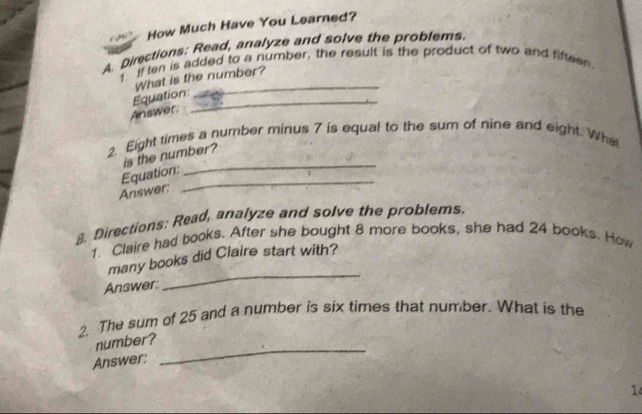 How Much Have You Learned? 
A. Directions: Read, analyze and solve the problems. 
_ 
1 If ten is added to a number, the result is the product of two and fifteen. 
What is the number? 
Equation_ 
Answer: 
_ 
2. Eight times a number minus 7 is equal to the sum of nine and eight. What 
is the number? 
_ 
Equation: 
Answer: 
. Directions: Read, analyze and solve the problems. 
1. Claire had books. After she bought 8 more books, she had 24 books. How 
_ 
many books did Claire start with? 
Answer: 
2. The sum of 25 and a number is six times that number. What is the 
number? 
Answer: 
_ 
14