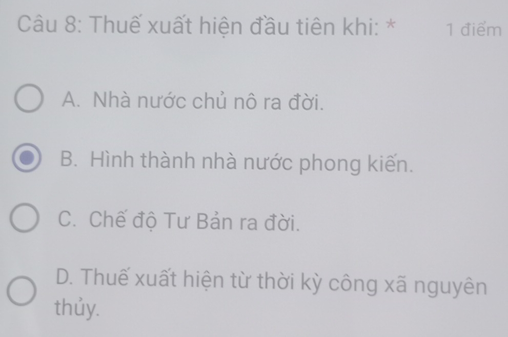 Thuế xuất hiện đầu tiên khi: * 1 điểm
A. Nhà nước chủ nô ra đời.
B. Hình thành nhà nước phong kiến.
C. Chế độ Tư Bản ra đời.
D. Thuế xuất hiện từ thời kỳ công xã nguyên
thủy.