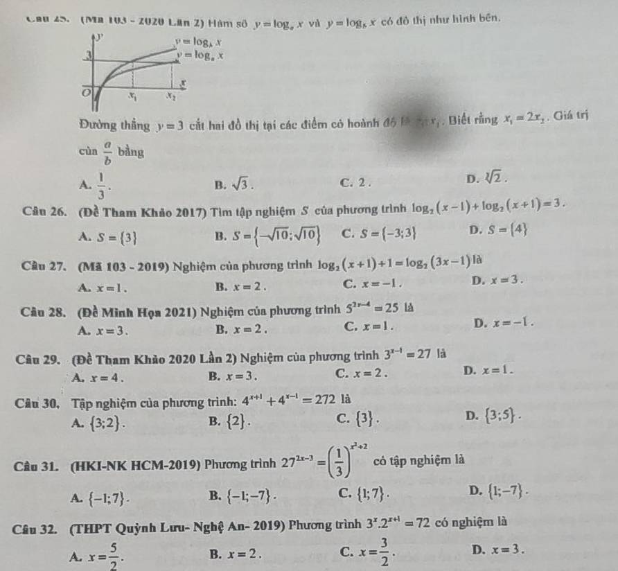 Cau 45. Ma 103-2020 Lân Z) Hàm số y=log _ax và y=log _6x có đô thị như hình bēn.
Đường thẳng y=3 cắt hai đồ thị tại các điểm có hoành △ 6≌ frac 3x_1. Biết rằng x_1=2x_2. Giá trị
cùn  a/b  bằng
B. sqrt(3).
A.  1/3 . C. 2 .
D. sqrt[3](2).
Câu 26. (Đề Tham Khảo 2017) Tìm tập nghiệm S của phương trình log _2(x-1)+log _2(x+1)=3.
A. S= 3 B. S= -sqrt(10);sqrt(10) C. S= -3;3 D. S= 4
Cầu 27. (Mã 103 - 2019) Nghiệm của phương trình log _2(x+1)+1=log _2(3x-1) là
A. x=1. B. x=2. C. x=-1. D. x=3.
Câu 28. (Đề Minh Họa 2021) Nghiệm của phương trình 5^(2x-4)=25 là
A. x=3. B. x=2.
C. x=1.
D. x=-1.
Câu 29. (Đề Tham Khảo 2020 Lần 2) Nghiệm của phương trình 3^(x-1)=27 là
A. x=4. B. x=3.
C. x=2.
D. x=1.
Câu 30, Tập nghiệm của phương trình: 4^(x+1)+4^(x-1)=272 là
A.  3;2 .  2 .  3 .
B.
C.
D.  3;5 .
Cầu 31. (HKI-NK HCM-2019) Phương trình 27^(2x-3)=( 1/3 )^x^2+2 cỏ tập nghiệm là
D.
A.  -1;7 .  -1;-7 . C.  1;7 .  1;-7 .
B.
Câu 32. (THPT Quỳnh Lưu- Nghệ An- 2019) Phương trình 3^x.2^(x+1)=72 có nghiệm là
A. x= 5/2 . x= 3/2 . x=3.
B. x=2.
C.
D.