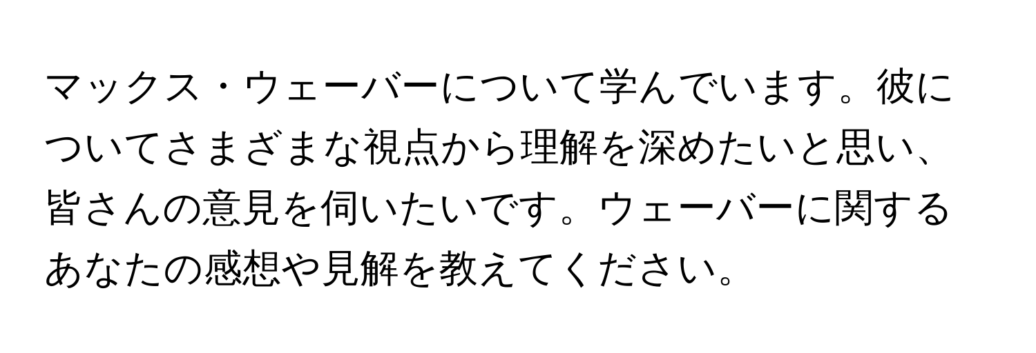 マックス・ウェーバーについて学んでいます。彼についてさまざまな視点から理解を深めたいと思い、皆さんの意見を伺いたいです。ウェーバーに関するあなたの感想や見解を教えてください。