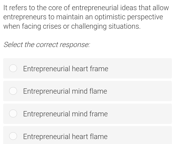 It refers to the core of entrepreneurial ideas that allow
entrepreneurs to maintain an optimistic perspective
when facing crises or challenging situations.
Select the correct response:
Entrepreneurial heart frame
Entrepreneurial mind flame
Entrepreneurial mind frame
Entrepreneurial heart flame