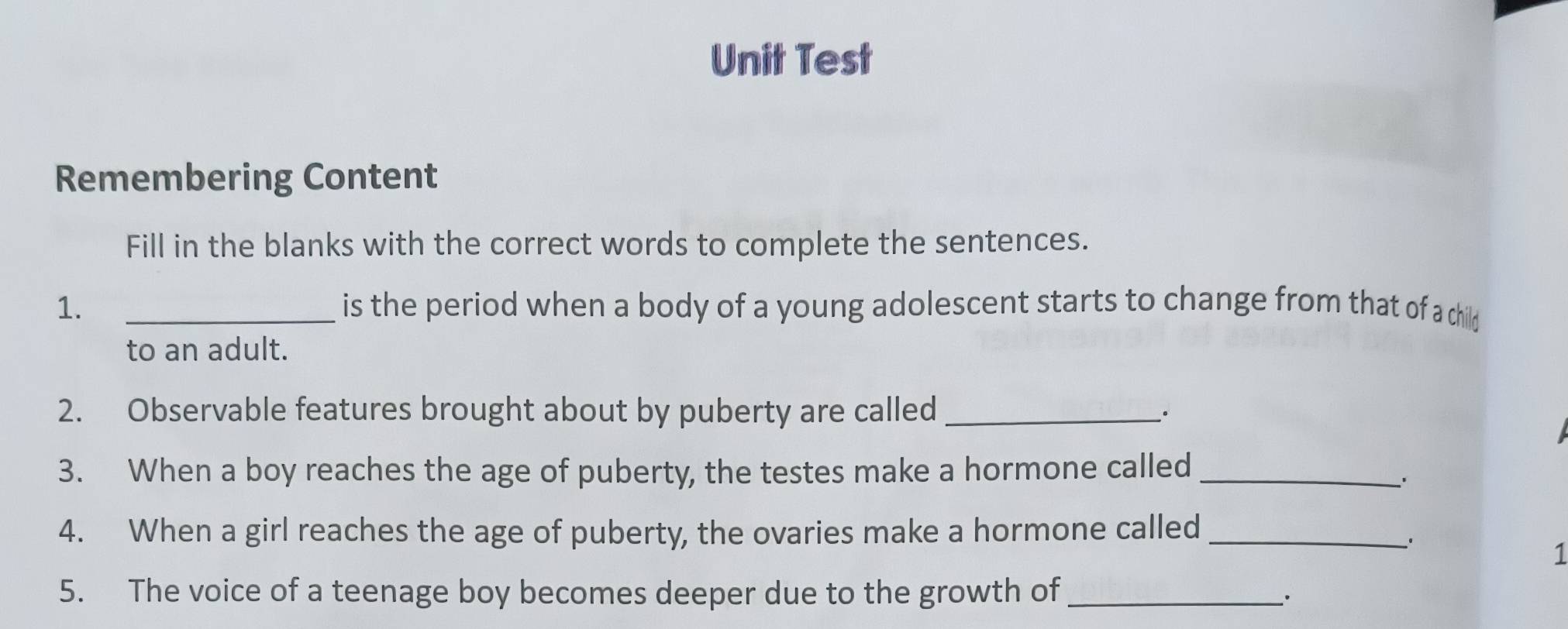 Unit Test 
Remembering Content 
Fill in the blanks with the correct words to complete the sentences. 
1. _is the period when a body of a young adolescent starts to change from that of a child 
to an adult. 
2. Observable features brought about by puberty are called _· 
3. When a boy reaches the age of puberty, the testes make a hormone called_ 
4. When a girl reaches the age of puberty, the ovaries make a hormone called_ 
1 
5. The voice of a teenage boy becomes deeper due to the growth of_