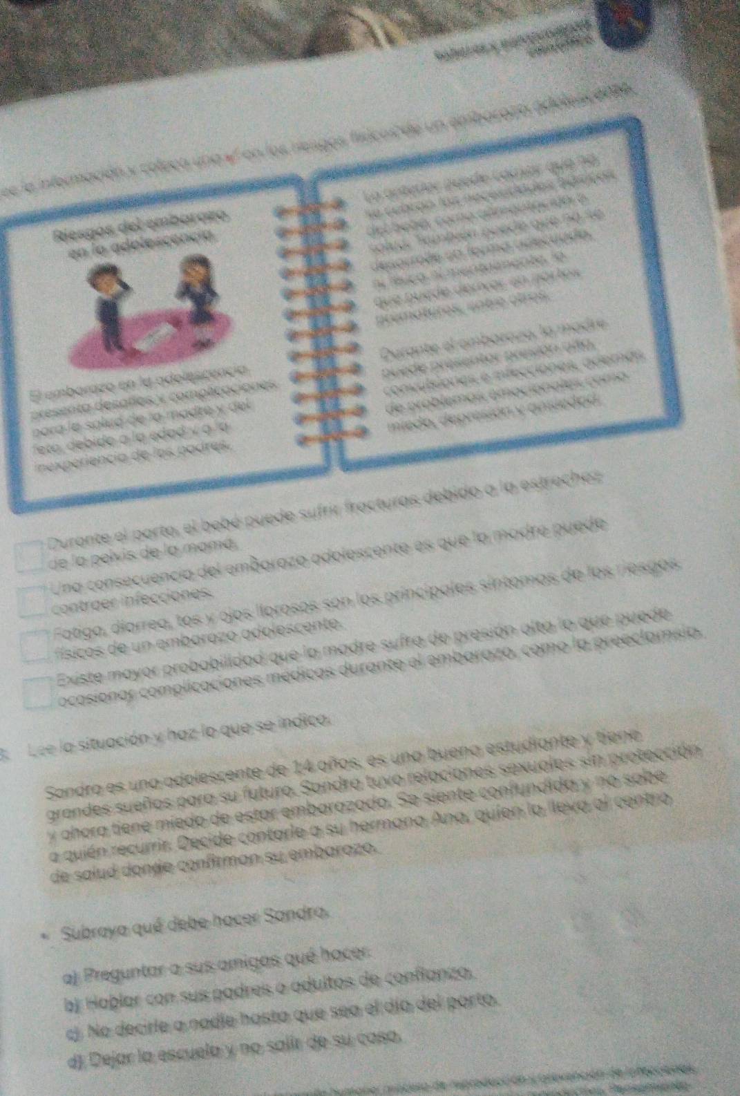 leea uneal en los neagos físicos
La artedor puede cómar que 90
con los necesidades béiaçós
el bebó, como almautacióó ó
Riesgós del embarazo
alud. También poede que no se
en la adolescencía
desorroãe sa ferma adecuado.
ní fsicó nl mentaenente, lo
que puède derver en portos
arematuros, cnbie otros.
Durante el ombaraza, la madre
presenta desafíos y complicaciones puede presentor presón añto.
El emborazo en la adelescencía
de próblemas emociónales coma 
para la sáled de la madre y del convulsiones e ifecciones, ademas
inexpériencia de los podres, mieda, depresión y ansiedad.
eta,  debido a la edad y à la
Durante el parto, el bebé puede sufrir fracturas debido a la estruchez
de la pelvis de la mamá
Una consecuencia del embarazo adolescente es que la madre puede
Fatiga, díarrea, tos y ojos llorosos son los princípales síntomas de los riesgos
contraer infecciones.
sico     n embaroz o adoles cente.
Existe mayor probabilidad que la madre sufra de presión alta lo que puede
ocasionar complicaciones médicas durante el embarazo, como la preeclamsia.
A Lee la situación y haz lo que se indica.
Sandra es una adolescente de 14 años, es una buena estudiante y tiene
grandes sueños para su futuro. Sandra tuvo relaciones sexuales sin protección
y ahora tiene míedo de estar embarazada. Se siente confundida y no sabe
a quién recurrir. Decide contarle a su hermana Ana, quíen la lleva al centro
de salud donde confirman su embarazo.
Subraya qué debe hacer Sandra.
a) Preguntar a sus amigas qué hacer
bj Haþlar con sus padres o adultos de conflanzo.
cj. No decirle a nadie hasta que sea el día del porto.
d). Dejar la escuela y no salir de su caso.
el macusa de rproducción y arevención de loreccianas