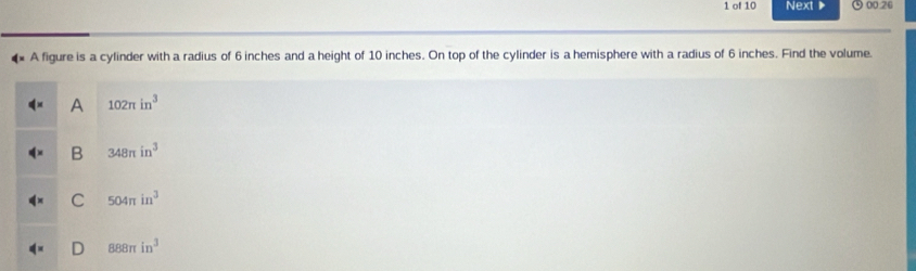 of 10 Next ▶ ⊙ 00.20
4 A figure is a cylinder with a radius of 6 inches and a height of 10 inches. On top of the cylinder is a hemisphere with a radius of 6 inches. Find the volume.
A 102π in^3
B 348π in^3
C 504π in^3
D 888π in^3