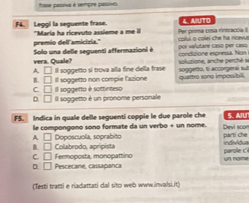 frase passiva é sempre passivo.
F4. Leggi la seguente frase. 4. AJUTO
"Maria ha ricevuto assieme a me il Per prima cosa rintracoia II
premio dell amicizia." colui o coleï che ha nicevut
Solo una delle seguenti affermazioni è poi valutare caso per caso
condizione espressa. Non
vera. Quale? soluzione, anche perché se
A □ Il soggetto sí trova alla fine della frase soggedo, tí accorgeraí sub
B. □ Il soggetto non compie l'azione quattro sono impossibili.
C □ Il soggetto è sottinteso
D. □ Il soggetto è un pronome personale
F5. Indica in quale delle seguenti coppie le due parole che 5. AIU
le compongono sono formate da un verbo + un nome. Devi scon
A □ Doposcuola, soprabito parti che
individua
B. □ Colabrodo, apripista
C □ Fermoposta, monopattino parole c 
un nome
D. □ Pescecane, cassapanca
(Testi tratti e riadattati dal sito web www.invalsi.it)