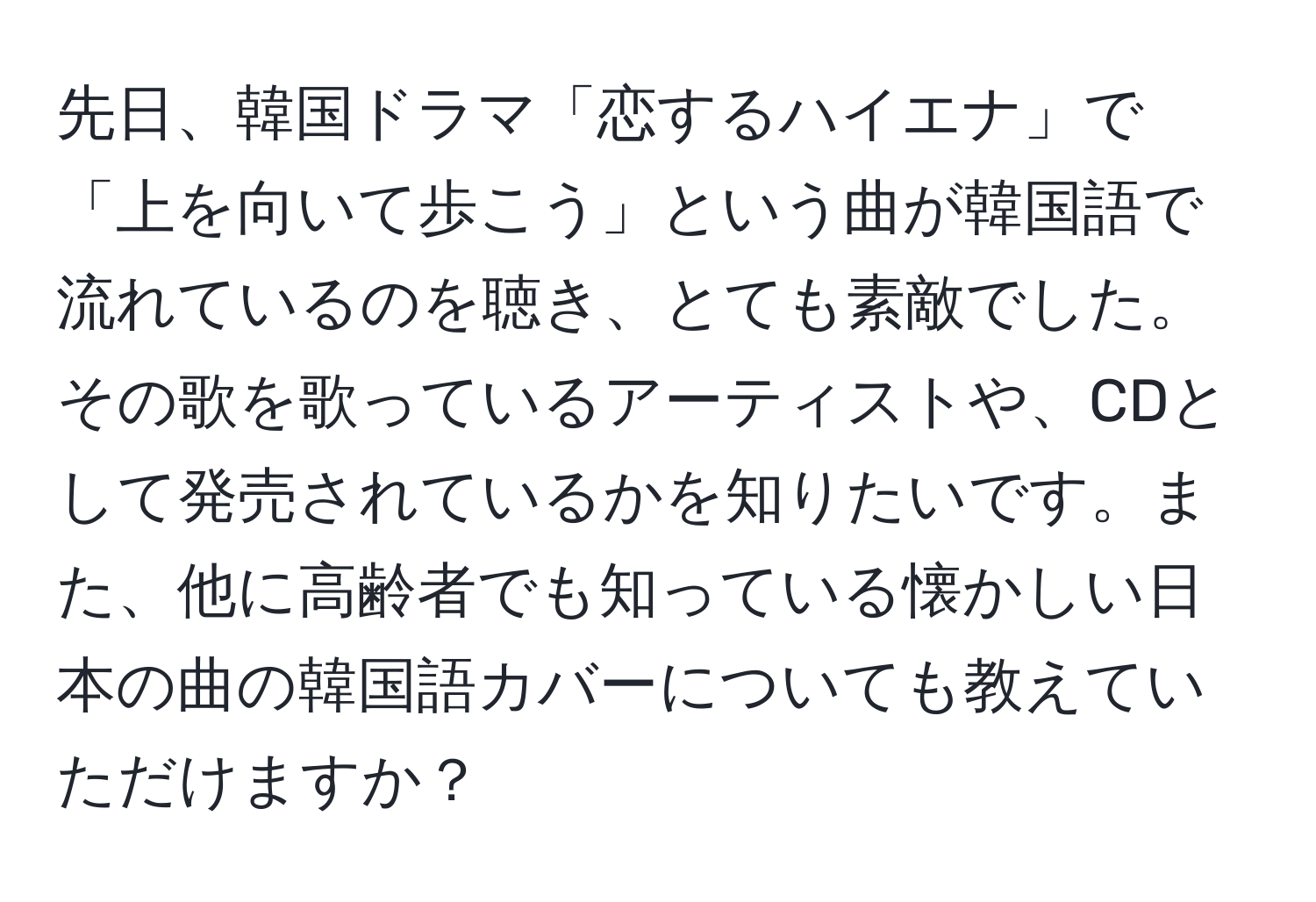 先日、韓国ドラマ「恋するハイエナ」で「上を向いて歩こう」という曲が韓国語で流れているのを聴き、とても素敵でした。その歌を歌っているアーティストや、CDとして発売されているかを知りたいです。また、他に高齢者でも知っている懐かしい日本の曲の韓国語カバーについても教えていただけますか？