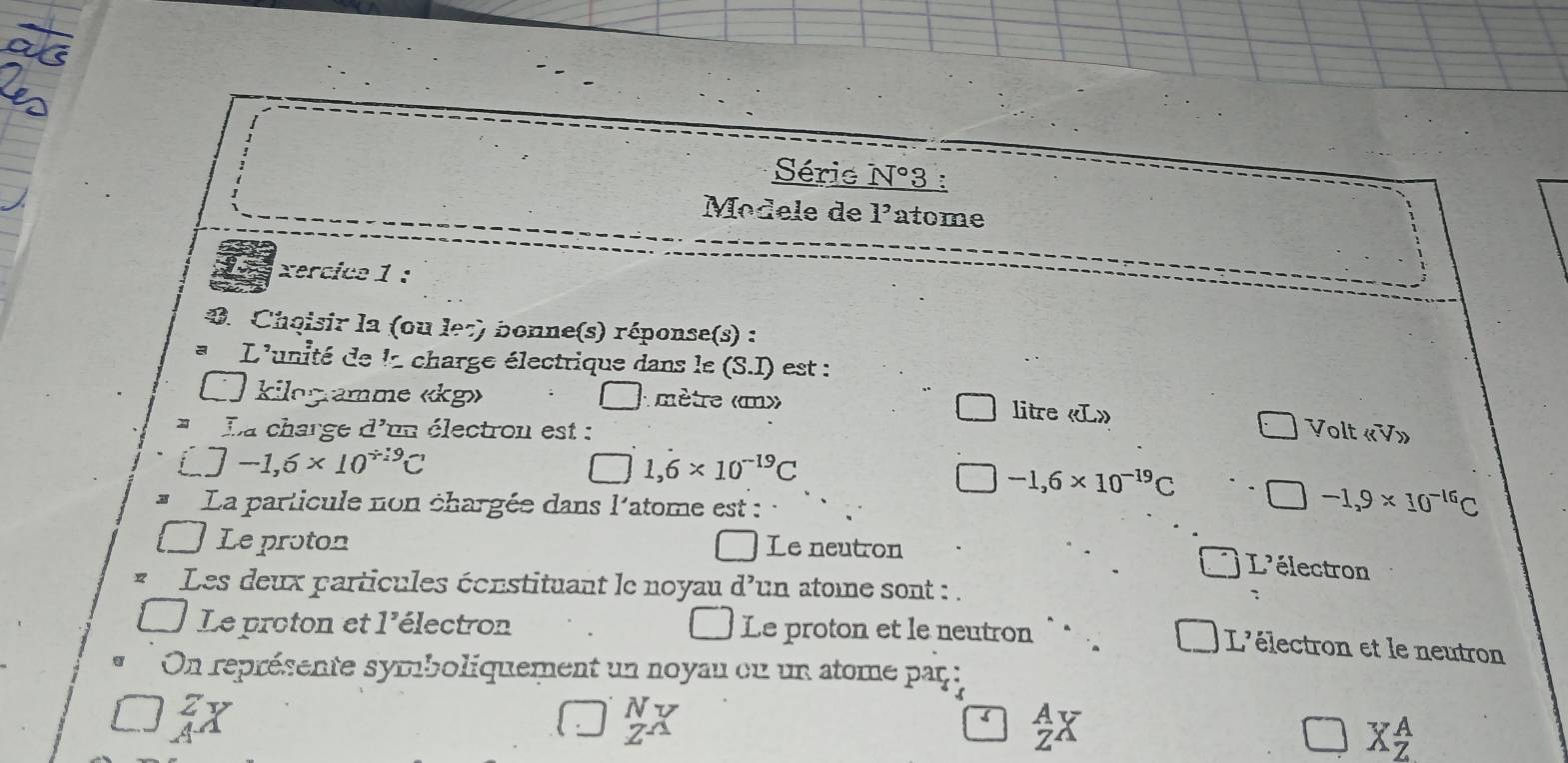 Série N°3 :
Modele de 1^, atome
xercice 1 :
0. Choisir la (ou le7) bonne(s) réponse(s) :
L'unité de la charge électrique dans le (S.I) ) est :
kilogramme « kg» A mètre «m» litre «L»
x La charge d'un électron est : Volt « V»
□ -1,6* 10^(/ 19)C
□ 1,6* 10^(-19)C
-1,6* 10^(-19)C
La particule non chargée dans l'atome est :
-1.9* 10^(-16)C
Le proton □ Le neutron
L'électron
Les deux particules éonstituant le noyau d'un atome sont : .
Le proton et l'électron Le proton et le neutron `.
L'électron et le neutron
On représente symboliquement un noyau cu un atome paç :
7v
beginarrayr A Zendarray X
overline  X_Z^A