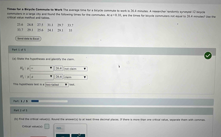 Times for a Bicycle Commute to Work The average time for a bicycle commute to work is 26.4 minutes. A researcher randomly surveyed 12 bicycle 
commuters in a large city and found the following times for the commutes. At a=0.10 , are the times for bicycle commuters not equal to 26.4 minutes? Use the 
critical value method and tables.
23.6 24.8 27.5 31.1 29.7 33.7
33.7 29.1 25.6 24.1 29.1 35
Send data to Excel 
Part 1 of 5 
(a) State the hypotheses and identify the claim.
H_0: μ 26.4 not claim
H_1 :μ ≠ 264 claim 
This hypothesis test is a two-tailed test. 
Part: 1 / 5 
Part 2 of 5 
(b) Find the critical value(s). Round the answer(s) to at least three decimal places. If there is more than one critical value, separate them with commas. 
Critical value(s): □ □□