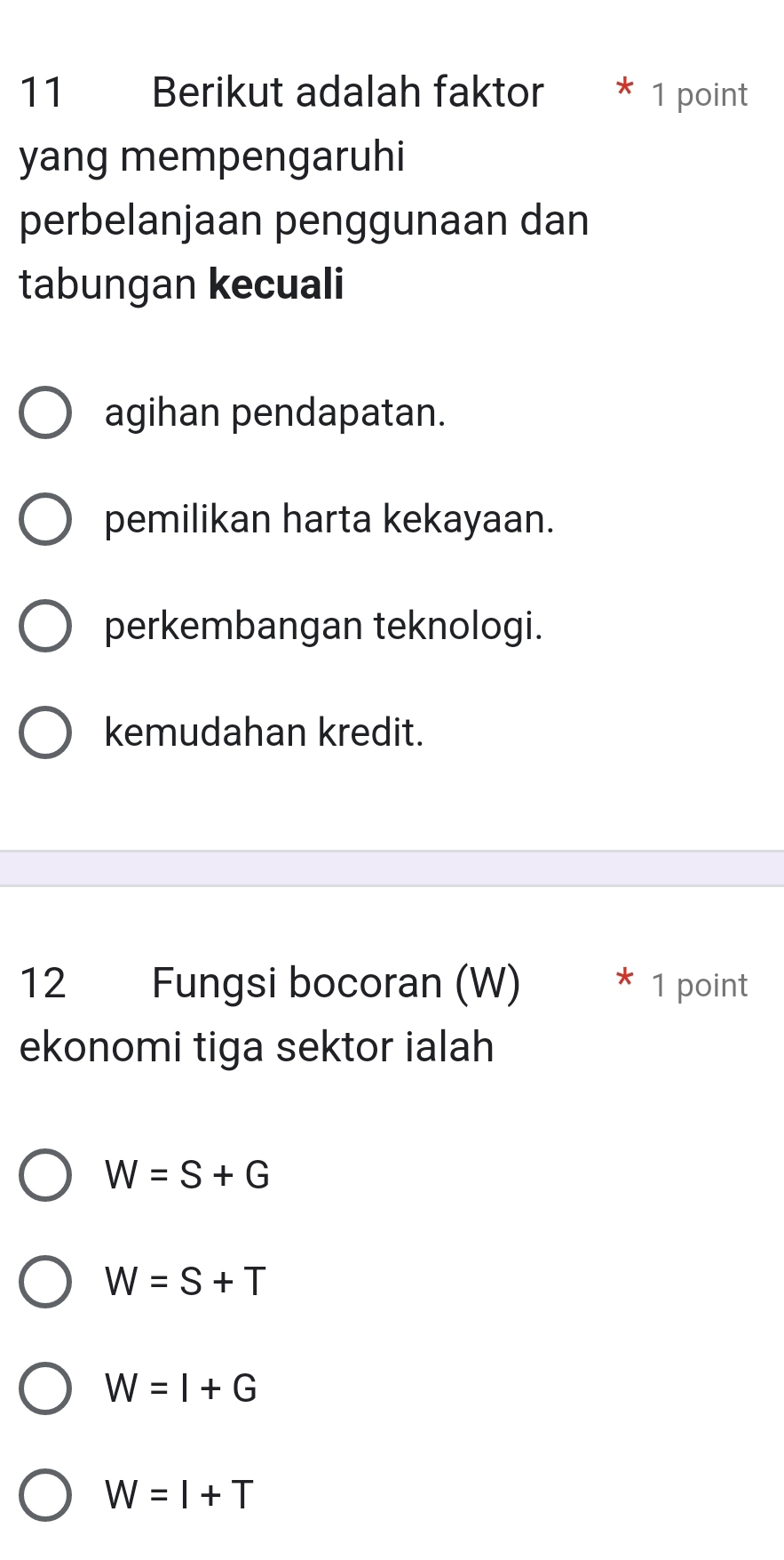 Berikut adalah faktor * 1 point
yang mempengaruhi
perbelanjaan penggunaan dan
tabungan kecuali
agihan pendapatan.
pemilikan harta kekayaan.
perkembangan teknologi.
kemudahan kredit.
12 Fungsi bocoran (W) * 1 point
ekonomi tiga sektor ialah
W=S+G
W=S+T
W=I+G
W=I+T