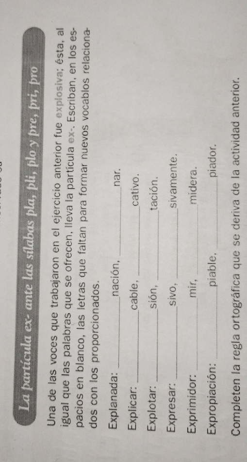 La partícula ex- ante las sílabas pla, pli, plo y pre, pri, pro 
Una de las voces que trabajaron en el ejercicio anterior fue explosiva; ésta, al 
igual que las palabras que se ofrecen, lleva la partícula ex-. Escriban, en los es- 
pacios en blanco, las letras que faltan para formar nuevos vocablos relaciona 
dos con los proporcionados. 
Explanada: _nación, _nar. 
Explicar:_ cable, _cativo. 
Explotar: _sión, _tación. 
Expresar: _sivo, _sivamente. 
Exprimidor: _mir, _midera. 
Expropiación: _piable, _piador. 
Completen la regla ortográfica que se deriva de la actividad anterior.