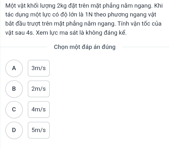 Một vật khối lượng 2kg đặt trên mặt phẳng nằm ngang. Khi
tác dụng một lực có độ lớn là 1N theo phương ngang vật
bắt đầu trượt trên mặt phẳng nằm ngang. Tính vận tốc của
vật sau 4s. Xem lực ma sát là không đáng kể.
Chọn một đáp án đúng
A 3m/s
B 2m/s
C 4m/s
D 5m/s