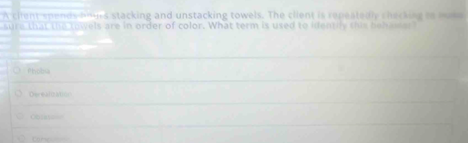 A ciient spends bours stacking and unstacking towels. The client is repeatedly checking to home
sure that the towels are in order of color. What term is used to identily this behawer"
Phobia
Derealization
Obsaya==