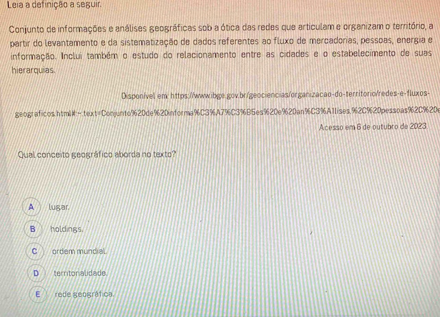 Leia a definição a seguir.
Conjunto de informações e análises geográficas sob a ótica das redes que articulam e organizam o território, a
partir do levantamento e da sistematização de dados referentes ao fluxo de mercadorias, pessoas, energia e
informação. Inclui também o estudo do relacionamento entre as cidades e o estabelecimento de suas
hierarquias.
Disponível em: https://www.ibge.gov.br/geociencias/organizacao-do-territorio/redes-e-fluxos-
geograficos.html#←text=Conjunto%20de%20informa % C3% A7% C3% B5es% 20e% 20an% C3% A1lises,% 2C% 20pessoas% 2C% 20e
Acesso em 6 de outubro de 2023
Qual conceito geográfico aborda no texto?
A lugar.
B holdings.
C ordem mundial.
D temtorialidade.
E rede Reográfica.