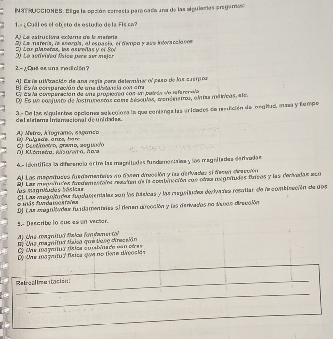 IN STRUCCIONES: Elige la opción correcta para cada una de las siguientes preguntas:
1.-¿Cuál es el objeto de estudio de la Física?
A) La estructura externa de la materia
B) La materia, la energía, el espacio, el tiempo y sus interacciones
C) Los planetas, las estrellas y el Sol
D) La actividad física para ser mejor
2.- ¿Qué es una medición?
A) Es la utilización de una regla para determinar el peso de los cuerpos
B) Es la comparación de una distancia con otra
C) Es la comparación de una propiedad con un patrón de referencia
D) Es un conjunto de instrumentos como básculas, cronómetros, cintas métricas, etc.
3.- De las siguientes opciones selecciona la que contenga las unidades de medición de longitud, masa y tiempo
del sistema Internacional de unidades.
A) Metro, kilogramo, segundo
B) Pulgada, onza, hora
C) Centímetro, gramo, segundo
D) Kilómetro, kilogramo, hora
4.- Identifica la diferencia entre las magnitudes fundamentales y las magnitudes derivadas
A) Las magnițudes fundamentales no tienen dirección y las derivadas si tienen dirección
B) Las magnitudes fundamentales resultan de la combinación con otras magnitudes físicas y las derivadas son
las magnitudes básicas
C) Las magnitudes fundamentales son las básicas y las magnitudes derivadas resultan de la combinación de dos
o más fundamentales
D) Las magnitudes fundamentales si tienen dirección y las derivadas no tienen dirección
5.- Describe lo que es un vector.
A) Una magnitud física fundamental
B) Una magnitud física que tiene dirección
C) Una magnitud fisica combinada con otras
D) Una magnitud física que no tiene dirección
_
_
Retroalimentación:
_
__
_
_