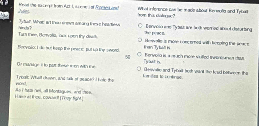 Read the excerpt from Act I, scene i of Romeo and What inference can be made about Benvolio and Tybalt
Juliet. from this dialogue?

Tybalr: What! art thou drawn among these heartless Benvolio and Tybalt are both worried about disturbing
hinds? the peace.
Turn thee, Benvolio, look upon thy death. Benvolio is more concerned with keeping the peace
Benvolio: I do but keep the peace: put up thy sword, than Tybalt is.
50 Benvolio is a much more skilled swordsman than
Tybalt is.
Or manage it to part these men with me. Benvolio and Tybalt both want the feud between the
families to continue.
Tybait: What! drawn, and talk of peace? I hate the
word,
As I hate hel), all Montagues, and thee.
Have at thee, coward! [They fight.]