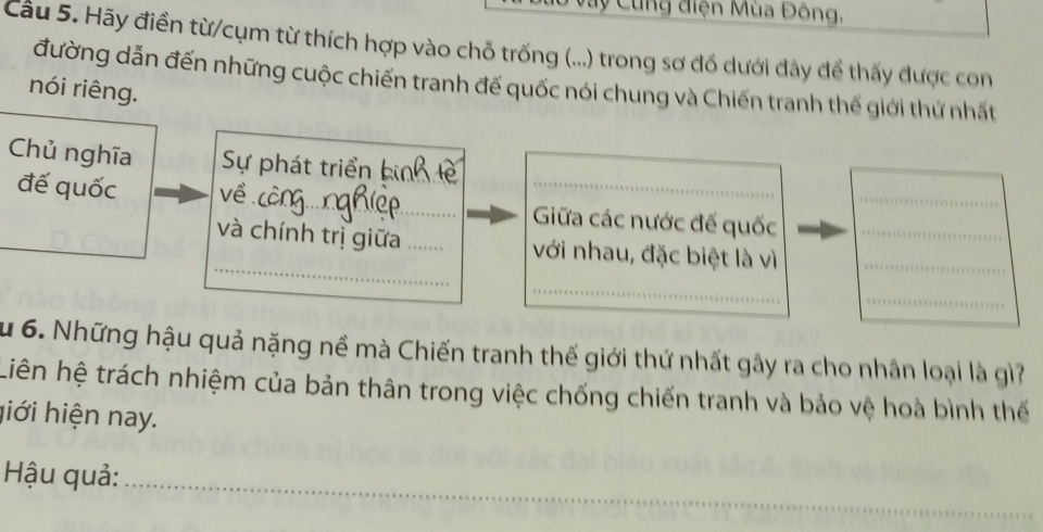 Cùng điện Mùa Đông, 
Cầu 5. Hãy điển từ/cụm từ thích hợp vào chỗ trống (...) trong sơ đồ dưới đây để thấy được con 
đường dẫn đến những cuộc chiến tranh đế quốc nói chung và Chiến tranh thế giới thứ nhất 
nói riêng. 
Chủ nghĩa Sự phát triển bin_ 
đế quốc về_ _Giữa các nước đế quốc__ 
_ 
_và chính trị giữa _với nhau, đặc biệt là vì_ 
_ 
_ 
u 6. Những hậu quả nặng nề mà Chiến tranh thế giới thứ nhất gây ra cho nhân loại là gì? 
Liên hệ trách nhiệm của bản thân trong việc chống chiến tranh và bảo vệ hoà bình thế 
hiới hiện nay. 
Hậu quả:_