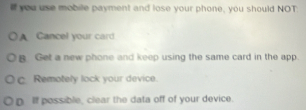 If you use mobile payment and lose your phone, you should NOT.
A Gancel your card
B Get a new phone and keep using the same card in the app.
c Remotely lock your device.
D If possible, clear the data off of your device.