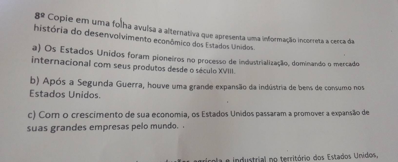 8^(_ circ) Copie em uma folha avulsa a alternativa que apresenta uma informação incorreta a cerca da
história do desenvolvimento econômico dos Estados Unidos.
a) Os Estados Unidos foram pioneiros no processo de industrialização, dominando o mercado
internacional com seus produtos desde o século XVIII.
b) Após a Segunda Guerra, houve uma grande expansão da indústria de bens de consumo nos
Estados Unidos.
c) Com o crescimento de sua economia, os Estados Unidos passaram a promover a expansão de
suas grandes empresas pelo mundo. .
ícola e industrial no território dos Estados Unidos,