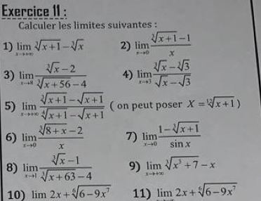 Exercice II : 
Calculer les limites suivantes : 
1) limlimits _xto +∈fty sqrt[3](x+1)-sqrt[3](x) 2) limlimits _xto 0 (sqrt[3](x+1)-1)/x 
3) limlimits _xto 8 (sqrt[3](x)-2)/sqrt[3](x+56)-4  4) limlimits _xto 3 (sqrt[3](x)-sqrt[3](3))/sqrt(x)-sqrt(3) 
5) limlimits _xto +∈fty  (sqrt[3](x+1)-sqrt(x+1))/sqrt[4](x+1)-sqrt(x+1)  ( on peut poser X=sqrt[12](x+1))
6) limlimits _xto 0 (sqrt[3](8+x)-2)/x  7) limlimits _xto 0 (1-sqrt[3](x+1))/sin x 
8) limlimits _xto 1 (sqrt[3](x)-1)/sqrt[3](x+63)-4  9) limlimits _xto +∈fty sqrt[3](x^3+7)-x
10) limlimits 2x+sqrt[6](6-9x^7) 11) limlimits 2x+sqrt[6](6-9x^7)