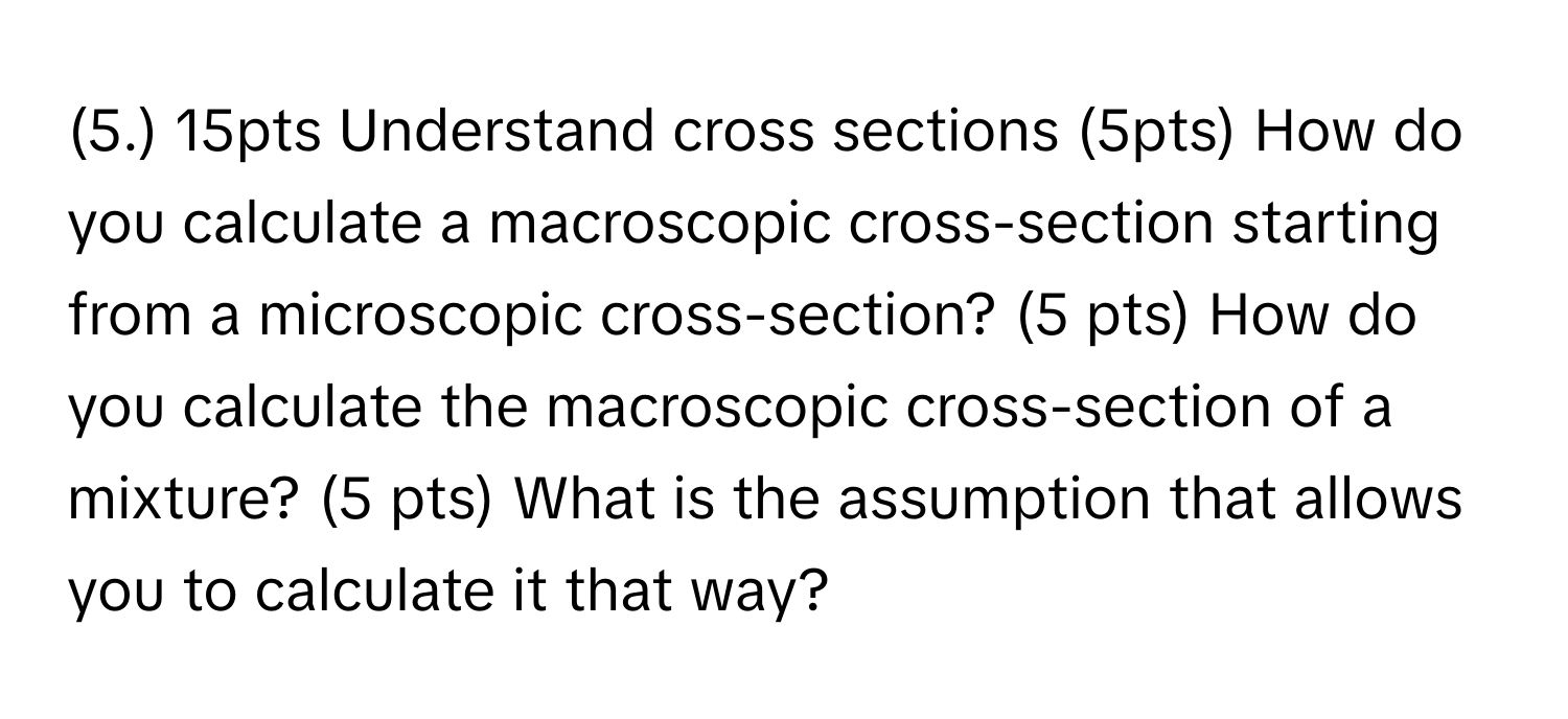 (5.) 15pts Understand cross sections (5pts) How do you calculate a macroscopic cross-section starting from a microscopic cross-section? (5 pts) How do you calculate the macroscopic cross-section of a mixture? (5 pts) What is the assumption that allows you to calculate it that way?