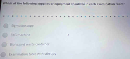 Which of the following supplies or equipment should be in each examination room?
Sigmoidoscope
EKG machine
Biohazard waste container
Examination table with stirrups