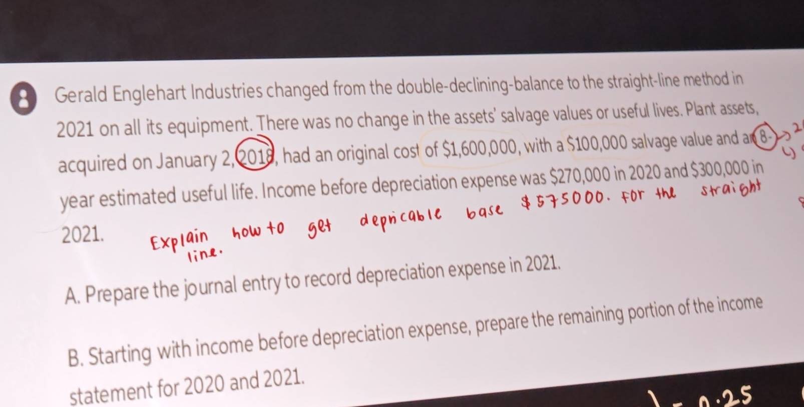 Gerald Englehart Industries changed from the double-declining-balance to the straight-line method in 
2021 on all its equipment. There was no change in the assets' salvage values or useful lives. Plant assets, 
acquired on January 2,2018, had an original cost of $1,600,000, with a $100,000 salvage value and an
year estimated useful life. Income before depreciation expense was $270,000 in 2020 and $300,000 in 
2021. 
A. Prepare the journal entry to record depreciation expense in 2021. 
B. Starting with income before depreciation expense, prepare the remaining portion of the income 
statement for 2020 and 2021.