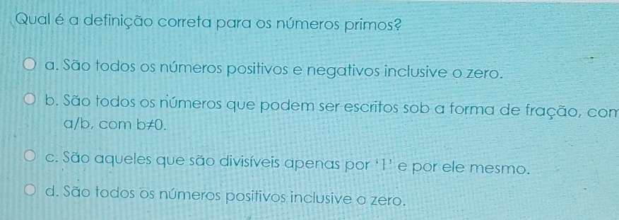 Qual é a definição correta para os números primos?
a. São todos os números positivos e negativos inclusive o zero.
b. São todos os números que podem ser escritos sob a forma de fração, com
a/b, com n!= ()
c. São aqueles que são divisíveis apenas por ‘ 1 ’ e por ele mesmo.
d. São todos os números positivos inclusive o zero.