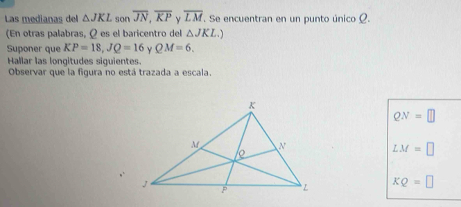 Las medianas del △ JKL son overline JN, overline KP overline LM. Se encuentran en un punto único Ω.
(En otras palabras, Ω es el baricentro del △ JKL.) 
Suponer que KP=18, JQ=16 ν QM=6. 
Hallar las longitudes siguientes.
Observar que la figura no está trazada a escala.
QN=□
LM=□
KQ=□