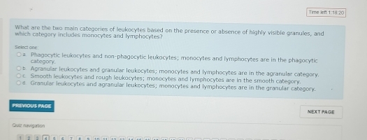 Time left 1.1820 
What are the two main categories of leukocytes based on the presence or absence of highly visible granules, and
which category includes monocytes and lymphocytes?
Select one:
a. Phagocytic leukocytes and non-phagocytic leukocytes; monocytes and lymphocytes are in the phagocytic
category.
b. Agranular leukocytes and granular leukocytes; monocytes and lymphocytes are in the agranular category.
c. Smooth leukocytes and rough leukocytes; monocytes and lymphocytes are in the smooth category.
d Granular leukocytes and agranular leukocytes; monocytes and lymphocytes are in the granular category.
PREVIOUS PAGE NEXT PAGE
Quiz navigation
2