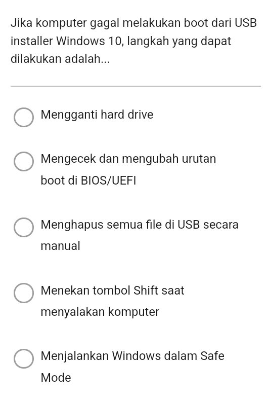 Jika komputer gagal melakukan boot dari USB
installer Windows 10, langkah yang dapat
dilakukan adalah...
Mengganti hard drive
Mengecek dan mengubah urutan
boot di BIOS/UEFI
Menghapus semua file di USB secara
manual
Menekan tombol Shift saat
menyalakan komputer
Menjalankan Windows dalam Safe
Mode