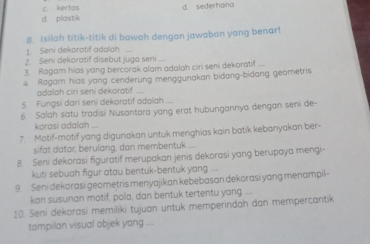 c. kertas d. sederhana
d. plastik
B. Isilah titik-titik di bawah dengan jawaban yang benar!
1. Seni dekoratif adalah …
2. Seni dekoratif disebut juga seni ....
3. Ragam hias yang bercorak alam adalah ciri seni dekoratif ....
4. Ragam hias yang cenderung menggunakan bidang-bidang geometris
adalah ciri seni dekoratif ....
5. Fungsi dari seni dekoratif adalah ....
6. Salah satu tradisi Nusantara yang erat hubungannya dengan seni de-
korasi adalah ....
7. Motif-motif yang digunakan untuk menghias kain batik kebanyakan ber-
sifat datar, berulang, dan membentuk ....
8. Seni dekorasi figuratif merupakan jenis dekorasi yang berupaya mengi-
kuti sebuah figur atau bentuk-bentuk yang ....
9. Seni dekorasi geometris menyajikan kebebasan dekorasi yang menampil-
kan susunan motif, pola, dan bentuk tertentu yang ....
10. Seni dekorasi memiliki tujuan untuk memperindah dan mempercantik
tampilan visual objek yang ....