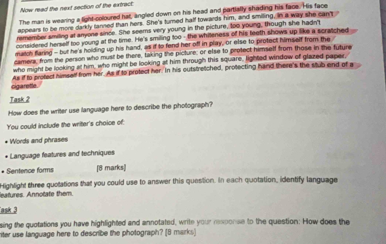 Now read the next section of the extract: 
The man is wearing a light-coloured hat, angled down on his head and partially shading his face. His face 
appears to be more darkly tanned than hers. She's turned half towards him, and smiling, in a way she can't 
remember smiling at anyone since. She seems very young in the picture, too young, though she hadn't 
considered herself too young at the time. He's smiling too - the whiteness of his teeth shows up like a scratched 
match flaring - but he's holding up his hand, as if to fend her off in play, or else to protect himself from the 
camera, from the person who must be there, taking the picture; or else to protect himself from those in the future 
who might be looking at him, who might be looking at him through this square, lighted window of glazed paper. 
As if to protect himself from her. As if to protect her. In his outstretched, protecting hand there's the stub end of a 
cigarette. 
Task 2 
How does the writer use language here to describe the photograph? 
You could include the writer's choice of: 
Words and phrases 
Language features and techniques 
Sentence forms [8 marks] 
Highlight three quotations that you could use to answer this question. In each quotation, identify language 
eatures. Annotate them. 
ask 3 
sing the quotations you have highlighted and annotated, write your response to the question: How does the 
riter use language here to describe the photograph? [8 marks)