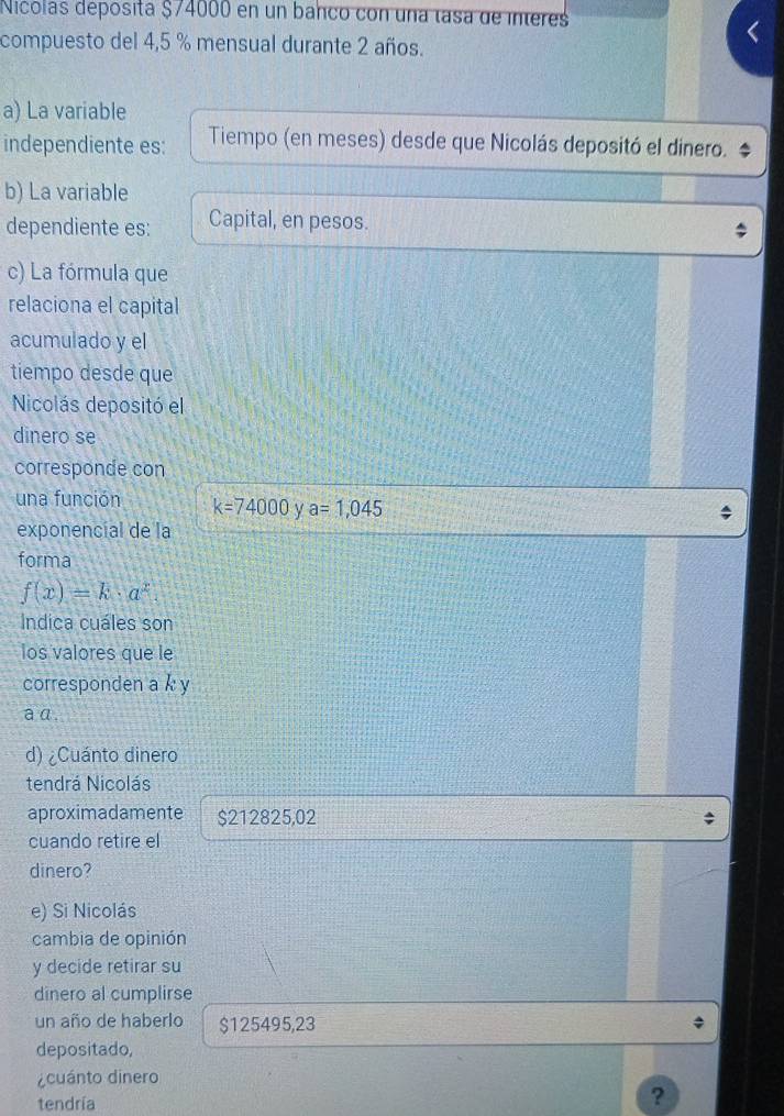 dicolás deposita $/4000 en un banco con una tasa de interes 
compuesto del 4,5 % mensual durante 2 años. 
a) La variable 
independiente es: Tiempo (en meses) desde que Nicolás depositó el dinero. 
b) La variable 
dependiente es: Capital, en pesos. 
c) La fórmula que 
relaciona el capital 
acumulado y el 
tiempo desde que 
Nicolás depositó el 
dinero se 
corresponde con 
una función k=74000 a=1,045
exponencial de la 
forma
f(x)=k· a^x
Indica cuáles son 
los valores que le 
corresponden a k y 
aa 
d) ¿Cuánto dinero 
tendrá Nicolás 
aproximadamente $212825,02
cuando retire el 
dinero? 
e) Si Nicolás 
cambia de opinión 
y decide retirar su 
dinero al cumplirse 
un año de haberlo $125495,23
depositado, 
¿cuánto dinero 
tendría 
?