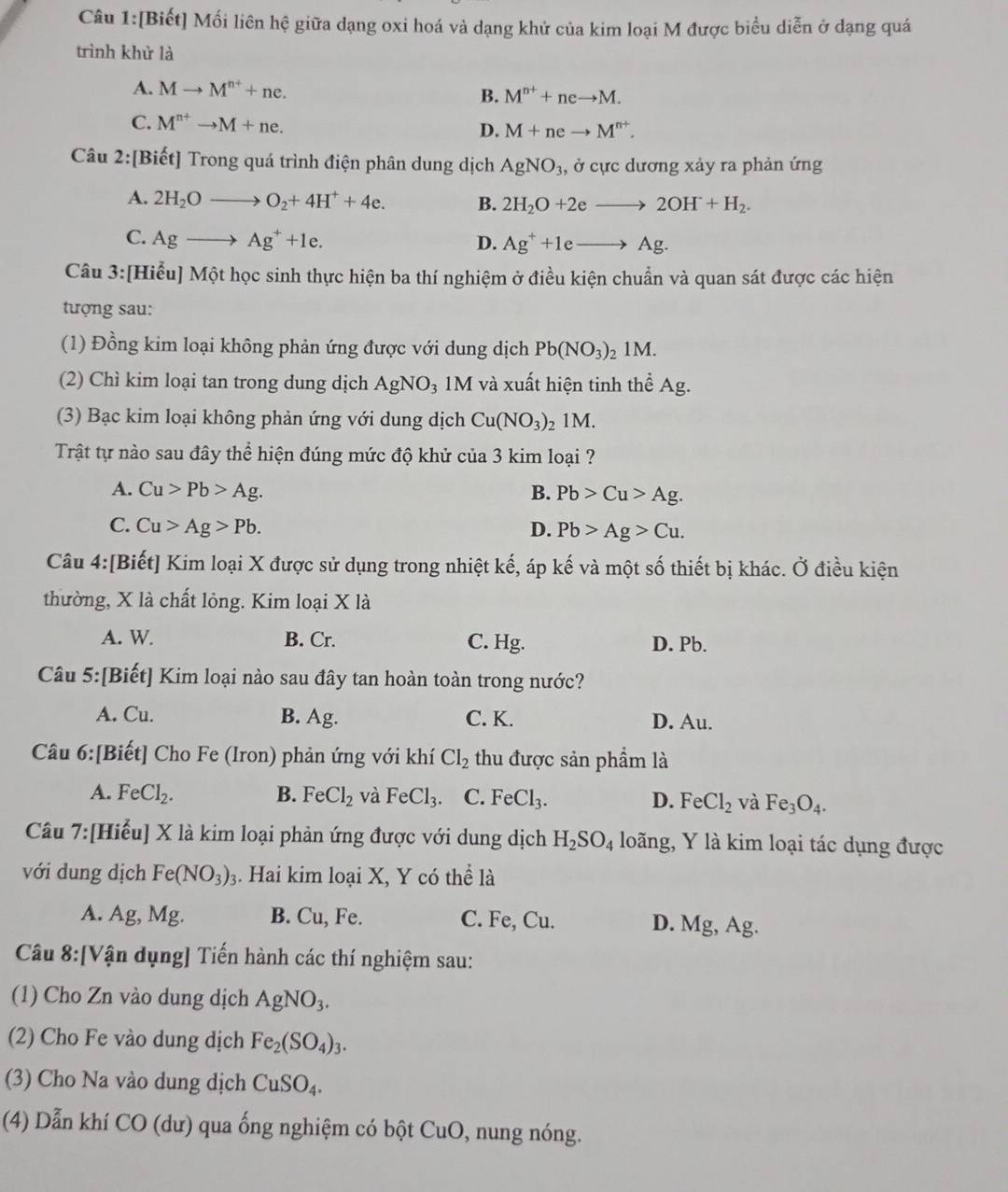 [Biết] Mối liên hệ giữa dạng oxi hoá và dạng khử của kim loại M được biểu diễn ở dạng quá
trình khử là
A. Mto M^(n+)+ne. B. M^(n+)+neto M.
C. M^(n+)to M+ne. D. M+neto M^(n+).
Câu 2:[Biết] Trong quá trình điện phân dung dịch AgNO_3 , ở cực dương xảy ra phản ứng
A. 2H_2Oto O_2+4H^++4e. B. 2H_2O+2eto 2OH+H_2.
C. Agto Ag^++1e. D. Ag^++1eto Ag.
Câu 3:[Hiểu] Một học sinh thực hiện ba thí nghiệm ở điều kiện chuẩn và quan sát được các hiện
tượng sau:
(1) Đồng kim loại không phản ứng được với dung dịch Pb(NO_3) 1M.
(2) Chì kim loại tan trong dung dịch AgNO₃ 1M và xuất hiện tinh thể Ag.
(3) Bạc kim loại không phản ứng với dung dịch Cu(NO_3) 1M.
Trật tự nào sau đây thể hiện đúng mức độ khử của 3 kim loại ?
A. Cu>Pb>Ag. B. Pb>Cu>Ag.
C. Cu>Ag>Pb. D. Pb>Ag>Cu.
Câu 4:[Biết] Kim loại X được sử dụng trong nhiệt kế, áp kế và một số thiết bị khác. Ở điều kiện
thường, X là chất lỏng. Kim loại X là
A. W. B. Cr. C. Hg. D. Pb.
Câu 5:[Biết] Kim loại nào sau đây tan hoàn toàn trong nước?
A. Cu. B. Ag. C. K. D. Au.
Câu 6:[Biết] Cho Fe (Iron) phản ứng với khí Cl_2 thu được sản phẩm là
A. FeCl_2. B. FeCl_2 và FeCl_3 C. FeCl_3. D. FeCl_2 và Fe_3O_4.
Câu 7:[Hiểu] X là kim loại phản ứng được với dung dịch H_2SO_4 loãng, Y là kim loại tác dụng được
với dung dịch Fe(NO_3)_3 3. Hai kim loại X, Y có thể là
A. Ag, Mg. B. Cu, Fe. C. Fe, Cu. D. Mg, Ag.
Câu 8:[Vận dụng] Tiến hành các thí nghiệm sau:
(1) Cho Zn vào dung dịch AgNO_3.
(2) Cho Fe vào dung dịch Fe_2(SO_4)_3.
(3) Cho Na vào dung dịch CuSO_4.
(4) Dẫn khí CO (dư) qua ống nghiệm có bột Cư C 9, nung nóng.