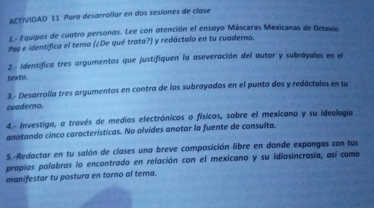 ACTIVIDAD 11 Para desarrollar en dos sesiones de clase 
1.- Equipos de cuatro personas. Lee con atención el ensayo Máscaras Mexicanas de Octavio 
Paz e identifica el tema (¿De qué trata?) y redáctalo en tu cuaderno. 
2.- Identifica tres argumentos que justifiquen la aseveración del autor y subráyalos en el 
texto. 
3.- Desarrolla tres argumentos en contra de los subrayados en el punto dos y redáctalos en tu 
cuaderno. 
4.- Investiga, a través de medios electrónicos o físicos, sobre el mexicano y su ideología 
anotando cínco características. No olvides anotar la fuente de consulta. 
5.-Redactar en tu salón de clases una breve composición libre en donde expongas con tus 
propias palabras lo encontrado en relación con el mexicano y su idiosincrasia, así como 
manifestar tu postura en torno al tema.