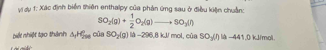 Ví dụ 1: Xác định biến thiên enthalpy của phản ứng sau ở điều kiện chuẫn:
SO_2(g)+ 1/2 O_2(g)to SO_3(l)
biết nhiệt tạo thành △ _fH_(298)^o ( của SO_2(g)la-296, 8kJ/mol l, của SO_3(l) là −441,0 kJ/mol. 
Lài giải: