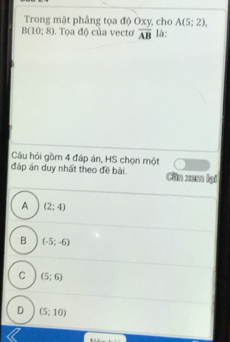 Trong mặt phẳng tọa độ Oxy, cho A(5;2),
B(10;8). Tọa độ của vectơ overline AB là:
Câu hỏi gồm 4 đáp án, HS chọn một
đáp án duy nhất theo đề bài. Cần xem lại
A (2;4)
B (-5;-6)
C (5;6)
D (5;10)