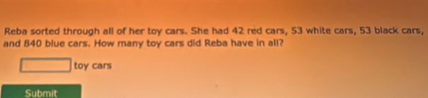 Reba sorted through all of her toy cars. She had 42 red cars, 53 white cars, 53 black cars, 
and 840 blue cars. How many toy cars did Reba have in all? 
toy cars 
Submit