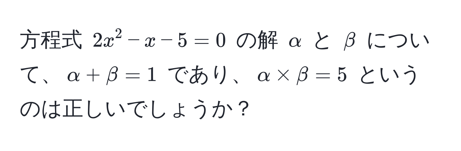 方程式 $2x^2 - x - 5 = 0$ の解 $alpha$ と $beta$ について、$alpha + beta = 1$ であり、$alpha * beta = 5$ というのは正しいでしょうか？