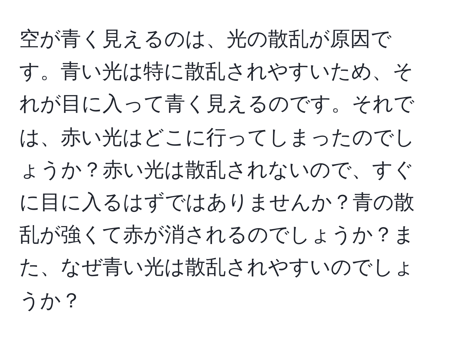 空が青く見えるのは、光の散乱が原因です。青い光は特に散乱されやすいため、それが目に入って青く見えるのです。それでは、赤い光はどこに行ってしまったのでしょうか？赤い光は散乱されないので、すぐに目に入るはずではありませんか？青の散乱が強くて赤が消されるのでしょうか？また、なぜ青い光は散乱されやすいのでしょうか？