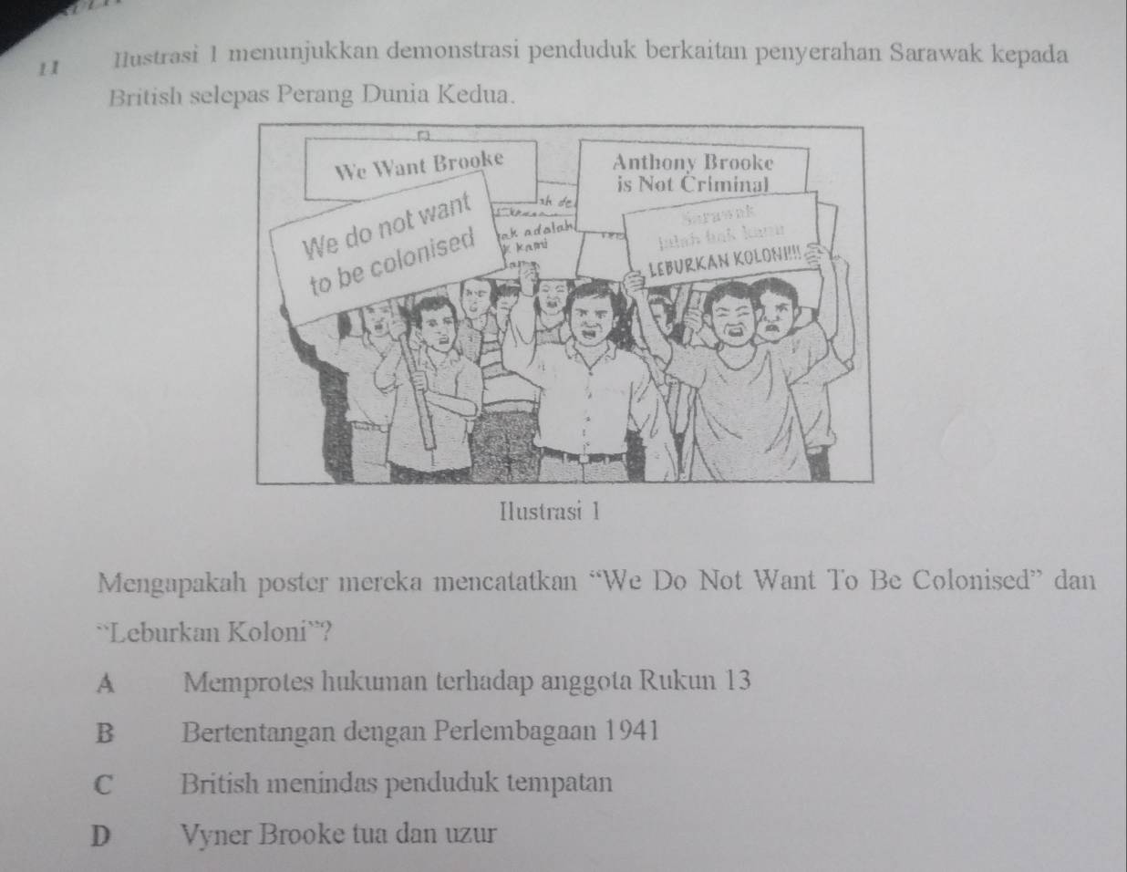 Iustrasi 1 menunjukkan demonstrasi penduduk berkaitan penyerahan Sarawak kepada
British selepas Perang Dunia Kedua.
Ilustrasi 1
Mengapakah poster mereka mencatatkan “We Do Not Want To Be Colonised” dan
``Leburkan Koloni``?
A | Memprotes hukuman terhadap anggota Rukun 13
B Bertentangan dengan Perlembagaan 1941
C British menindas penduduk tempatan
D Vyner Brooke tua dan uzur