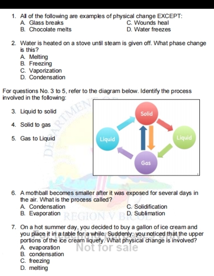 All of the following are examples of physical change EXCEPT:
A Glass breaks C. Wounds heal
B. Chocolate melts D. Water freezes
2. Water is heated on a stove until steam is given off. What phase change
is this?
A. Melting
B. Freezing
C. Vaporization
D. Condensation
For questions No. 3 to 5, refer to the diagram below. Identify the process
involved in the following:
3. Liquid to solid
4. Solid to gas
5. Gas to Liquid 
6. A mothball becomes smaller after it was exposed for several days in
the air. What is the process called?
A. Condensation C. Solidification
B. Evaporation D. Sublimation
7. On a hot summer day, you decided to buy a gallon of ice cream and
you place it in a table for a while. Suddenly, you noticed that the upper
portions of the ice cream liquefy. What physical change is involved?
A. evaporation
B. condensation
C. freezing
D. melting