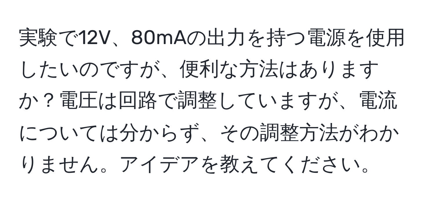 実験で12V、80mAの出力を持つ電源を使用したいのですが、便利な方法はありますか？電圧は回路で調整していますが、電流については分からず、その調整方法がわかりません。アイデアを教えてください。