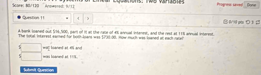 ions: Two variables Progress saved Done 
Score: 80/120 Answered: 9/12 
Question 11 $16,500, part of it at the rate of 4% annual interest, and the rest at 11% annual interest. 
The total interest earned for both loans was $730.00. How much was loaned at each rate? 
□ . wap loaned at 4% and 
□ was loaned at 11%. 
Submit Question