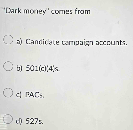 "Dark money" comes from
a) Candidate campaign accounts.
b) 501 (c)(4)s.
c) PACs.
d) 527s.