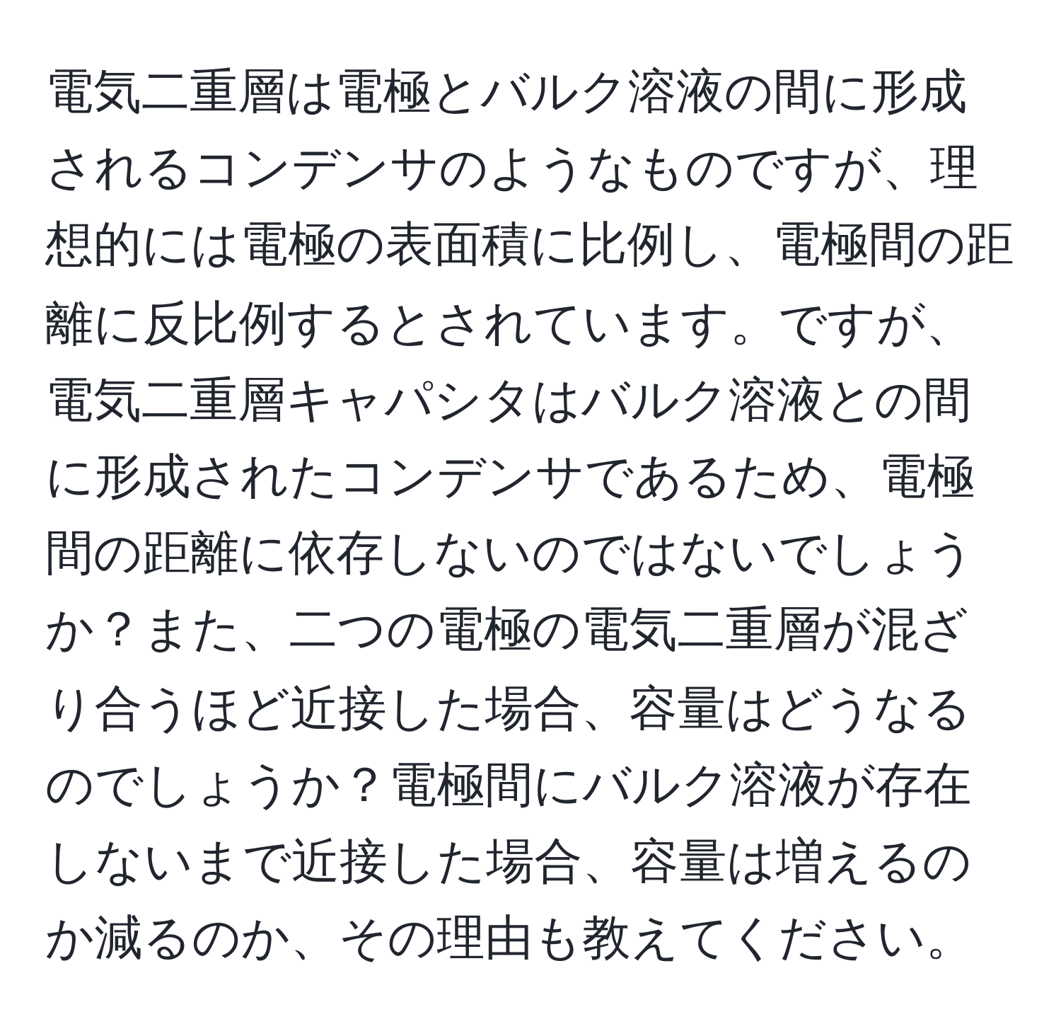 電気二重層は電極とバルク溶液の間に形成されるコンデンサのようなものですが、理想的には電極の表面積に比例し、電極間の距離に反比例するとされています。ですが、電気二重層キャパシタはバルク溶液との間に形成されたコンデンサであるため、電極間の距離に依存しないのではないでしょうか？また、二つの電極の電気二重層が混ざり合うほど近接した場合、容量はどうなるのでしょうか？電極間にバルク溶液が存在しないまで近接した場合、容量は増えるのか減るのか、その理由も教えてください。