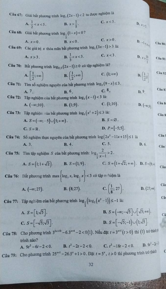 Giải bất phương trình log _3(2x-1)<2</tex> ta được nghiệm là
A.  1/2  B. x> 1/5 . C. x<5.
D. x>5
Câu 68: Giải bất phương trình log _ 1/2 (1-x)<0</tex> C. x>0.
A. x=0. B. x<0.
D. -1 < x 
Câu 80:
Câu 69: Các giá trị x thỏa mãn bất phương trình  log _2(3x-1)>3 là:
A. x>3. B.  1/3  C. x<3. D. x> 10/3  Câu 81
Câu 70: Bất phương trình log _0.5(2x-1)≥ 0 có tập nghiệm là?
A. [ 1/2 ;+∈fty ) B. ( 1/2 ;+∈fty ) C. (1;+∈fty ) D. ( 1/2 ;1) Câu 82
Câu 71: Tìm số nghiệm nguyên của bất phương trình log _2(9-x)≤ 3.
A. 7 . B. 6. C. 8.
Câu 83
D. 9
Câu 72: Tập nghiệm của bất phương trình log _2(x-1)<3</tex> là:
A. (-∈fty ;10). B. (1;9). C. (1;10). D. (-∈fty ,9).
Câu 8
Câu 73: Tập nghiệm của bất phương trình log _3(x^2+2)≤ 3 là:
Câu 8
A. S=(-∈fty ;-5]∪ [5;+∈fty ).
B. S=varnothing .
C. S=R.
D. P=[-5;5].
Câu 74: Số nghiệm thực nguyên của bất phương trình lo log (2x^2-11x+15)≤ 1 là
Câu !
C. 5.
A. 3. B. 4 . D. 6. Câu
Câu 75: Tìm tập nghiệm S của bất phương trình: log _ 1/2  2/x-1 >2.
A. S=(1;1+sqrt(2)). B. S=(1;9). C. S=(1+sqrt(2);+∈fty ). D. S=(9;+π Câu
Câu 76: Bất phương trình max log _3x,log _ 1/2 x <3</tex> có tập nghiệm là
Câu
A. (-∈fty ;27). B. (8;27). C. ( 1/8 ;27). D. (27;+∈fty ).
Câu 77: Tập nghiệm của bắt phương trình log _ 1/2 (log _2(x^2-1))≤ -1 là:
Câ
A. S=[1;sqrt(5)]. B. S=(-∈fty ;-sqrt(5)]∪ [sqrt(5);+∈fty ). Câ
D.
C. S=[-sqrt(5);sqrt(5)]. S=[-sqrt(5);-1)∪ (1;sqrt(5)].
Câu 78: Cho phương trình 3^(2x+10)-6.3^(x+4)-2<0(1). Nếu đặt t=3^(x+5)(t>0) thì (1) trở thành pí
trình nào?
A. 9t^2-6t-2<0. B. t^2-2t-2<0. C. t^2-18t-2<0. D. 9t^2-2t-1
Câu 79: Cho phương trình 25^(x+1)-26.5^x+1>0. Đặt t=5^x,t>0 thì phương trình trở thành C
32