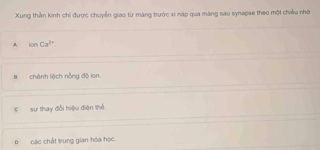 Xung thần kinh chỉ được chuyển giao từ màng trước xi náp qua màng sau synapse theo một chiều nhờ
A ionCa^(2+).
Bchênh lệch nồng độ ion.
c sự thay đổi hiệu điện thế.
D các chất trung gian hóa học.