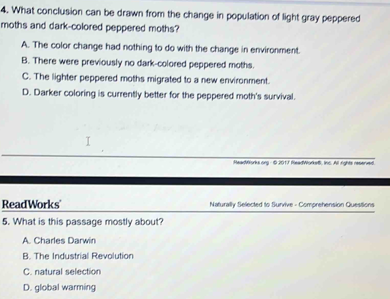 What conclusion can be drawn from the change in population of light gray peppered
moths and dark-colored peppered moths?
A. The color change had nothing to do with the change in environment.
B. There were previously no dark-colored peppered moths.
C. The lighter peppered moths migrated to a new environment.
D. Darker coloring is currently better for the peppered moth's survival.
ReadWorks.org - © 2017 ReadWorks®, Inc. All rights reserved.
ReadWorks Naturally Selected to Survive - Comprehension Questions
5. What is this passage mostly about?
A. Charles Darwin
B. The Industrial Revolution
C. natural selection
D. global warming