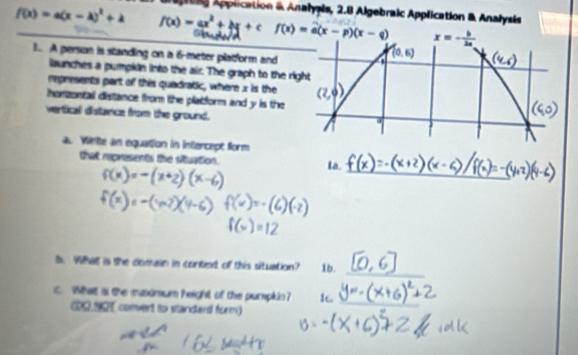 prine Application & Analysis, 2.8 Algebraic Application & Analysis
f(x)=a(x-a)^2+k _ f(x)=ax^2+bx+c f(x)=a(x-p)(x-q) x=- b/2a 
t A person is standing on a 6-meter platform and
launches a pumpian into the air. The graph to the rig
represents part of this quadratic, where x is the
horzontall distance from the platform and y is the
vertical distance from the ground.
a. Wihe an equation in intercept form
_
that represents the situation. Ia.
_
B. What is the comain in contet of this situation? 1b.
C. What is the masamum height of the purpkin? 1.
CD0 1OT convert to standard form)
_